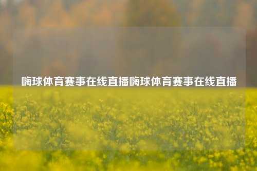 嗨球体育赛事在线直播嗨球体育赛事在线直播