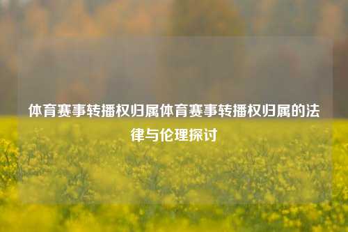 体育赛事转播权归属体育赛事转播权归属的法律与伦理探讨