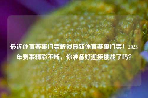 最近体育赛事门票解锁最新体育赛事门票！2023年赛事精彩不断，你准备好迎接挑战了吗？