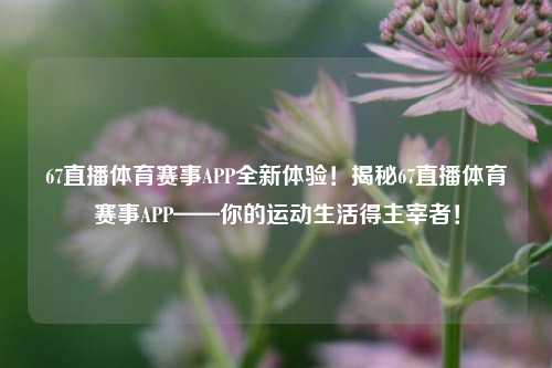 67直播体育赛事APP全新体验！揭秘67直播体育赛事APP——你的运动生活得主宰者！