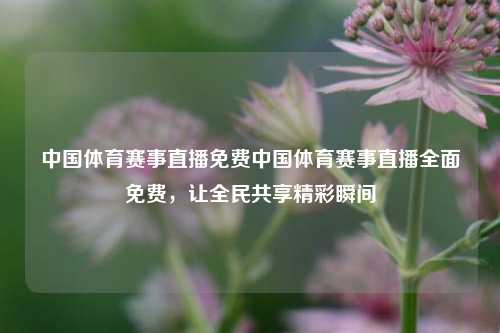 中国体育赛事直播免费中国体育赛事直播全面免费，让全民共享精彩瞬间