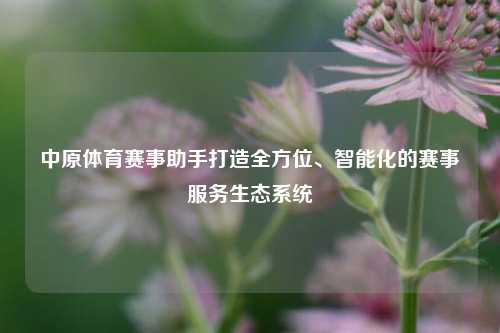 中原体育赛事助手打造全方位、智能化的赛事服务生态系统