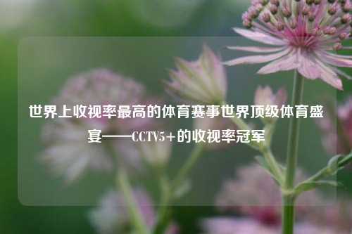 世界上收视率最高的体育赛事世界顶级体育盛宴——CCTV5+的收视率冠军